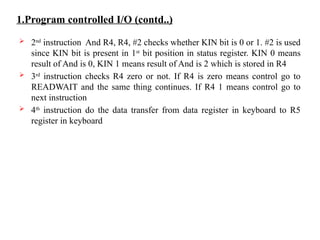 1.Program controlled I/O (contd..)
 2nd
instruction And R4, R4, #2 checks whether KIN bit is 0 or 1. #2 is used
since KIN bit is present in 1st
bit position in status register. KIN 0 means
result of And is 0, KIN 1 means result of And is 2 which is stored in R4
 3rd
instruction checks R4 zero or not. If R4 is zero means control go to
READWAIT and the same thing continues. If R4 1 means control go to
next instruction
 4th
instruction do the data transfer from data register in keyboard to R5
register in keyboard
 