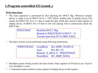 1.Program controlled I/O (contd..)
Write Operation:
 The write operation is performed by first checking the DOUT flag. Whenever display
device is ready it set its DOUT bit to 1. CPU before sending data to display device first
checks the DOUT bit. If it is 1 then it sends the data which gets stored in data register of
display device. If DOUT bit is 0 then it will wait (during wait it continuously check the
DOUT bit)
 The above actions can be performed using following instructions,
 StoreByte means storing exactly one byte of data. Since registers in I/O device are 1 byte in
size, StoreByte is used.
 1st
instruction loads content in status register of display device to R4 register
 