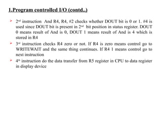 1.Program controlled I/O (contd..)
 2nd
instruction And R4, R4, #2 checks whether DOUT bit is 0 or 1. #4 is
used since DOUT bit is present in 2nd
bit position in status register. DOUT
0 means result of And is 0, DOUT 1 means result of And is 4 which is
stored in R4
 3rd
instruction checks R4 zero or not. If R4 is zero means control go to
WRITEWAIT and the same thing continues. If R4 1 means control go to
next instruction
 4th
instruction do the data transfer from R5 register in CPU to data register
in display device
 