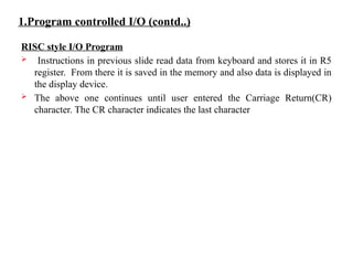 1.Program controlled I/O (contd..)
RISC style I/O Program
 Instructions in previous slide read data from keyboard and stores it in R5
register. From there it is saved in the memory and also data is displayed in
the display device.
 The above one continues until user entered the Carriage Return(CR)
character. The CR character indicates the last character
 