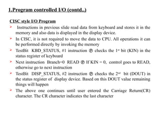 1.Program controlled I/O (contd..)
CISC style I/O Program
 Instructions in previous slide read data from keyboard and stores it in the
memory and also data is displayed in the display device.
 In CISC, it is not required to move the data to CPU. All operations it can
be performed directly by invoking the memory
 TestBit KBD_STATUS, #1 instruction  checks the 1st
bit (KIN) in the
status register of keyboard
 Next instruction Branch=0 READ  If KIN = 0, control goes to READ,
otherwise go to next instruction
 TestBit DISP_STATUS, #2 instruction  checks the 2nd
bit (DOUT) in
the status register of display device. Based on this DOUT value remaining
things will happen
 The above one continues until user entered the Carriage Return(CR)
character. The CR character indicates the last character
 