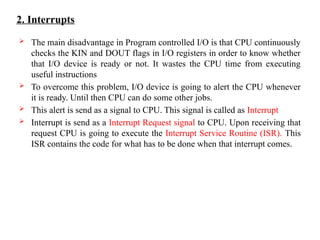 2. Interrupts
 The main disadvantage in Program controlled I/O is that CPU continuously
checks the KIN and DOUT flags in I/O registers in order to know whether
that I/O device is ready or not. It wastes the CPU time from executing
useful instructions
 To overcome this problem, I/O device is going to alert the CPU whenever
it is ready. Until then CPU can do some other jobs.
 This alert is send as a signal to CPU. This signal is called as Interrupt
 Interrupt is send as a Interrupt Request signal to CPU. Upon receiving that
request CPU is going to execute the Interrupt Service Routine (ISR). This
ISR contains the code for what has to be done when that interrupt comes.
 