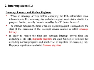 2. Interrupts(contd..)
Interrupt Latency and Shadow Registers
 When an interrupt arrives, before executing the ISR, information (like
information in PC, status register and other register contents) related to the
program that is currently been executed by the CPU must be saved
 The interval between the time when an interrupt request is arrived and the
start of the execution of the interrupt service routine is called interrupt
latency
 In order to reduce the time gap between interrupt arrival time and
executing of its ISR, duplicate registers are used. One set of registers for
executing normal programs and another set of registers for executing ISR.
Duplicate registers are called as Shadow registers
 