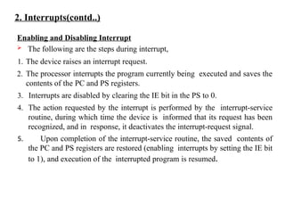 2. Interrupts(contd..)
Enabling and Disabling Interrupt
 The following are the steps during interrupt,
1. The device raises an interrupt request.
2. The processor interrupts the program currently being executed and saves the
contents of the PC and PS registers.
3. Interrupts are disabled by clearing the IE bit in the PS to 0.
4. The action requested by the interrupt is performed by the interrupt-service
routine, during which time the device is informed that its request has been
recognized, and in response, it deactivates the interrupt-request signal.
5. Upon completion of the interrupt-service routine, the saved contents of
the PC and PS registers are restored (enabling interrupts by setting the IE bit
to 1), and execution of the interrupted program is resumed.
 