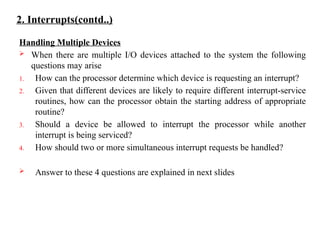 2. Interrupts(contd..)
Handling Multiple Devices
 When there are multiple I/O devices attached to the system the following
questions may arise
1. How can the processor determine which device is requesting an interrupt?
2. Given that different devices are likely to require different interrupt-service
routines, how can the processor obtain the starting address of appropriate
routine?
3. Should a device be allowed to interrupt the processor while another
interrupt is being serviced?
4. How should two or more simultaneous interrupt requests be handled?
 Answer to these 4 questions are explained in next slides
 
