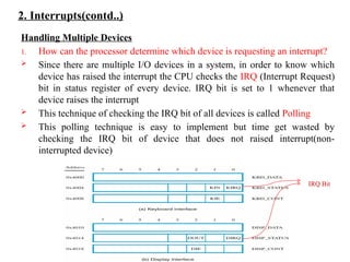 2. Interrupts(contd..)
Handling Multiple Devices
1. How can the processor determine which device is requesting an interrupt?
 Since there are multiple I/O devices in a system, in order to know which
device has raised the interrupt the CPU checks the IRQ (Interrupt Request)
bit in status register of every device. IRQ bit is set to 1 whenever that
device raises the interrupt
 This technique of checking the IRQ bit of all devices is called Polling
 This polling technique is easy to implement but time get wasted by
checking the IRQ bit of device that does not raised interrupt(non-
interrupted device)
IRQ Bit
 