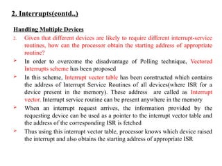 2. Interrupts(contd..)
Handling Multiple Devices
2. Given that different devices are likely to require different interrupt-service
routines, how can the processor obtain the starting address of appropriate
routine?
 In order to overcome the disadvantage of Polling technique, Vectored
Interrupts scheme has been proposed
 In this scheme, Interrupt vector table has been constructed which contains
the address of Interrupt Service Routines of all devices(where ISR for a
device present in the memory). These address are called as Interrupt
vector. Interrupt service routine can be present anywhere in the memory
 When an interrupt request arrives, the information provided by the
requesting device can be used as a pointer to the interrupt vector table and
the address of the corresponding ISR is fetched
 Thus using this interrupt vector table, processor knows which device raised
the interrupt and also obtains the starting address of appropriate ISR
 