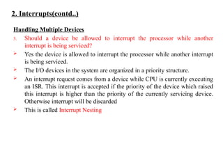 2. Interrupts(contd..)
Handling Multiple Devices
3. Should a device be allowed to interrupt the processor while another
interrupt is being serviced?
 Yes the device is allowed to interrupt the processor while another interrupt
is being serviced.
 The I/O devices in the system are organized in a priority structure.
 An interrupt request comes from a device while CPU is currently executing
an ISR. This interrupt is accepted if the priority of the device which raised
this interrupt is higher than the priority of the currently servicing device.
Otherwise interrupt will be discarded
 This is called Interrupt Nesting
 