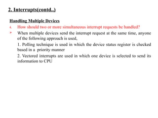 2. Interrupts(contd..)
Handling Multiple Devices
4. How should two or more simultaneous interrupt requests be handled?
 When multiple devices send the interrupt request at the same time, anyone
of the following approach is used,
1. Polling technique is used in which the device status register is checked
based in a priority manner
2. Vectored interrupts are used in which one device is selected to send its
information to CPU
 