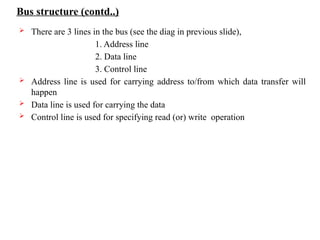 Bus structure (contd..)
 There are 3 lines in the bus (see the diag in previous slide),
1. Address line
2. Data line
3. Control line
 Address line is used for carrying address to/from which data transfer will
happen
 Data line is used for carrying the data
 Control line is used for specifying read (or) write operation
 