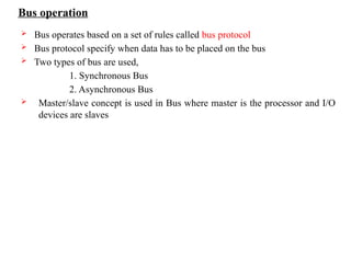 Bus operation
 Bus operates based on a set of rules called bus protocol
 Bus protocol specify when data has to be placed on the bus
 Two types of bus are used,
1. Synchronous Bus
2. Asynchronous Bus
 Master/slave concept is used in Bus where master is the processor and I/O
devices are slaves
 