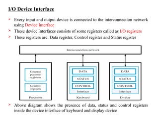 I/O Device Interface
 Every input and output device is connected to the interconnection network
using Device Interface
 These device interfaces consists of some registers called as I/O registers
 These registers are: Data register, Control register and Status register
 Above diagram shows the presence of data, status and control registers
inside the device interface of keyboard and display device
 