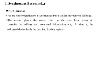 1. Synchronous Bus (contd..)
Write Operation
For the write operation on a synchronous bus a similar procedure is followed.
The master places the output data on the data lines when it
transmits the address and command information at t0. At time t2, the
addressed device loads the data into its data register
 