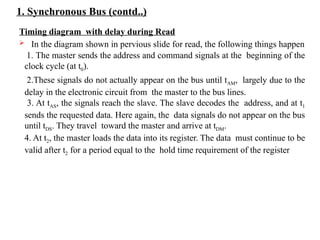 1. Synchronous Bus (contd..)
Timing diagram with delay during Read
 In the diagram shown in pervious slide for read, the following things happen
1. The master sends the address and command signals at the beginning of the
clock cycle (at t0).
2.These signals do not actually appear on the bus until tAM, largely due to the
delay in the electronic circuit from the master to the bus lines.
3. At tAS, the signals reach the slave. The slave decodes the address, and at t1
sends the requested data. Here again, the data signals do not appear on the bus
until tDS. They travel toward the master and arrive at tDM.
4. At t2, the master loads the data into its register. The data must continue to be
valid after t2 for a period equal to the hold time requirement of the register
 