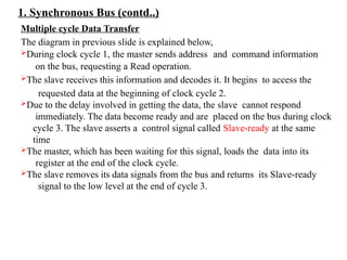 1. Synchronous Bus (contd..)
Multiple cycle Data Transfer
The diagram in previous slide is explained below,
During clock cycle 1, the master sends address and command information
on the bus, requesting a Read operation.
The slave receives this information and decodes it. It begins to access the
requested data at the beginning of clock cycle 2.
Due to the delay involved in getting the data, the slave cannot respond
immediately. The data become ready and are placed on the bus during clock
cycle 3. The slave asserts a control signal called Slave-ready at the same
time
The master, which has been waiting for this signal, loads the data into its
register at the end of the clock cycle.
The slave removes its data signals from the bus and returns its Slave-ready
signal to the low level at the end of cycle 3.
 