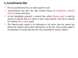 2. Asynchronous Bus
 On an asynchronous bus, no clock signal is used
 Asynchronous bus does the data transfer based on Handshake protocol
between master and slave
 In this handshake protocol, a control line called Master-ready is send by
master to indicate that it is ready to start a data transfer. The slave responds
by sending Slave-ready signal
 The Master-ready signal is an indication to all slaves that the master has
placed the address and control information on the bus. Slave-ready signal is
an indication to master that the slave has responded to master request
 