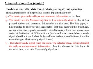 2. Asynchronous Bus (contd..)
Handshake control for data transfer during an input(read) operation
The diagram shown in the previous slide is explained as below,
t0 - The master places the address and command information on the bus
t1 - The master sets the Master-ready line to 1 to inform the devices that it has
placed address and command information on the bus. The time gap t1 −
t0 is intended to allow for any skew(delay) that may occur on the bus.[Skew
occurs when two signals transmitted simultaneously from one source may
arrive at destination at different times (ie) In order to ensure Master- ready
signal should not reach slave before address and command information after
some time gap Master-ready signal is sent]
t2 – The Master-ready signal reach the slave. The selected slave, having decoded
the address and command information, place its data on the data lines. At
the same time, it sets the Slave-ready signal to 1
 