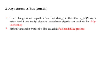 2. Asynchronous Bus (contd..)
 Since change in one signal is based on change in the other signal(Master-
ready and Slave-ready signals), handshake signals are said to be fully
interlocked
 Hence Handshake protocol is also called as Full handshake protocol
 