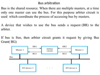 Bus arbitration
Bus is the shared resource. When there are multiple masters, at a time
only one master can use the bus. For this purpose arbiter circuit is
used which coordinate the process of accessing bus by masters.
A device that wishes to use the bus sends a request (BR) to the
arbiter.
If bus is free, then arbiter circuit grants it request by giving Bus
Grant( BG)
 