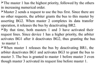 The master 1 has the highest priority, followed by the others
in increasing numerical order.
Master 2 sends a request to use the bus first. Since there are
no other requests, the arbiter grants the bus to this master by
asserting BG2. When master 2 completes its data transfer
operation, it releases the bus by deactivating BR2.
By that time, both masters 1 and 3 have activated their
request lines. Since device 1 has a higher priority, the arbiter
activates BG1 after it deactivates BG2, thus granting the bus
to master 1.
When master 1 releases the bus by deactivating BR1, the
arbiter deactivates BG1 and activates BG3 to grant the bus to
master 3. The bus is granted to master 1 before master 3 even
though master 3 activated its request line before master 1.
 