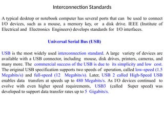 Interconnection Standards
A typical desktop or notebook computer has several ports that can be used to connect
I/O devices, such as a mouse, a memory key, or a disk drive. IEEE (Institute of
Electrical and Electronics Engineers) develops standards for I/O interfaces.
Universal Serial Bus (USB)
USB is the most widely used interconnection standard. A large variety of devices are
available with a USB connector, including mouse, disk drives, printers, cameras, and
many more. The commercial success of the USB is due to its simplicity and low cost.
The original USB specification supports two speeds of operation, called low-speed (1.5
Megabits/s) and full-speed (12 Megabits/s). Later, USB 2 called High-Speed USB
enables data transfers at speeds up to 480 Megabits/s. As I/O devices continued to
evolve with even higher speed requirements, USB3 (called Super speed) was
developed to support data transfer rates up to 5 Gigabits/s.
 
