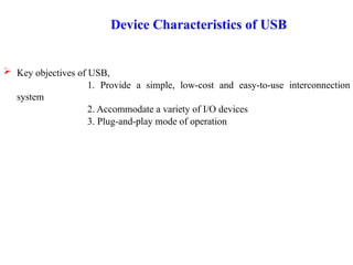 Device Characteristics of USB
 Key objectives of USB,
1. Provide a simple, low-cost and easy-to-use interconnection
system
2. Accommodate a variety of I/O devices
3. Plug-and-play mode of operation
 