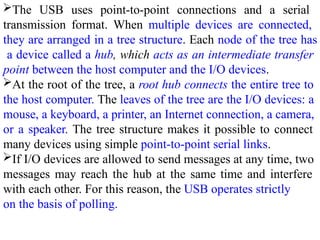 The USB uses point-to-point connections and a serial
transmission format. When multiple devices are connected,
they are arranged in a tree structure. Each node of the tree has
a device called a hub, which acts as an intermediate transfer
point between the host computer and the I/O devices.
At the root of the tree, a root hub connects the entire tree to
the host computer. The leaves of the tree are the I/O devices: a
mouse, a keyboard, a printer, an Internet connection, a camera,
or a speaker. The tree structure makes it possible to connect
many devices using simple point-to-point serial links.
If I/O devices are allowed to send messages at any time, two
messages may reach the hub at the same time and interfere
with each other. For this reason, the USB operates strictly
on the basis of polling.
 