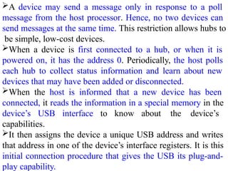 A device may send a message only in response to a poll
message from the host processor. Hence, no two devices can
send messages at the same time. This restriction allows hubs to
be simple, low-cost devices.
When a device is first connected to a hub, or when it is
powered on, it has the address 0. Periodically, the host polls
each hub to collect status information and learn about new
devices that may have been added or disconnected.
When the host is informed that a new device has been
connected, it reads the information in a special memory in the
device’s USB interface to know about the device’s
capabilities.
It then assigns the device a unique USB address and writes
that address in one of the device’s interface registers. It is this
initial connection procedure that gives the USB its plug-and-
play capability.
 