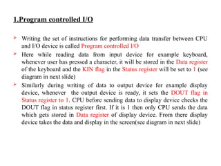 1.Program controlled I/O
 Writing the set of instructions for performing data transfer between CPU
and I/O device is called Program controlled I/O
 Here while reading data from input device for example keyboard,
whenever user has pressed a character, it will be stored in the Data register
of the keyboard and the KIN flag in the Status register will be set to 1 (see
diagram in next slide)
 Similarly during writing of data to output device for example display
device, whenever the output device is ready, it sets the DOUT flag in
Status register to 1. CPU before sending data to display device checks the
DOUT flag in status register first. If it is 1 then only CPU sends the data
which gets stored in Data register of display device. From there display
device takes the data and display in the screen(see diagram in next slide)
 