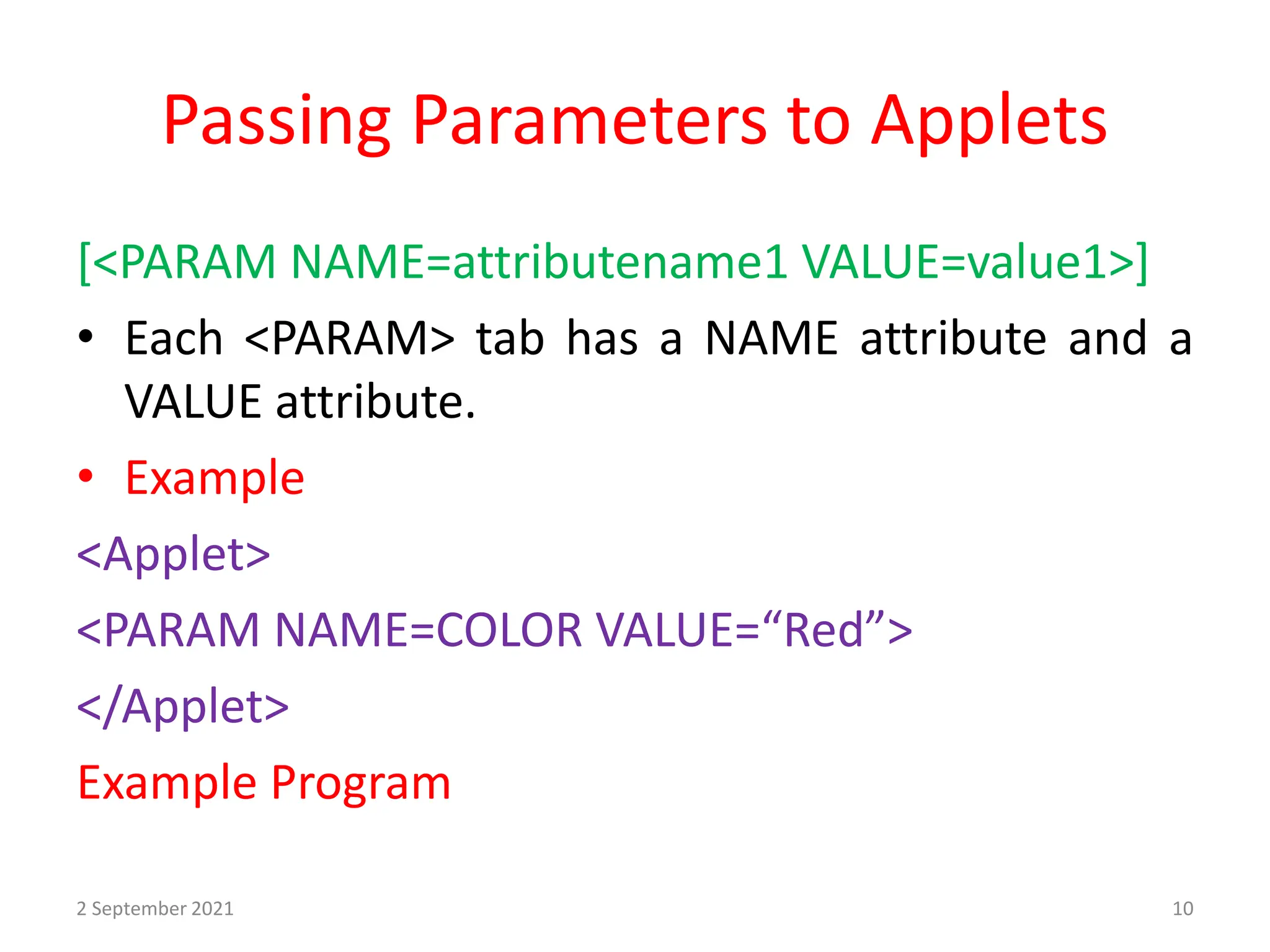 Passing Parameters to Applets
[<PARAM NAME=attributename1 VALUE=value1>]
• Each <PARAM> tab has a NAME attribute and a
VALUE attribute.
• Example
<Applet>
<PARAM NAME=COLOR VALUE=“Red”>
</Applet>
Example Program
2 September 2021 10
 