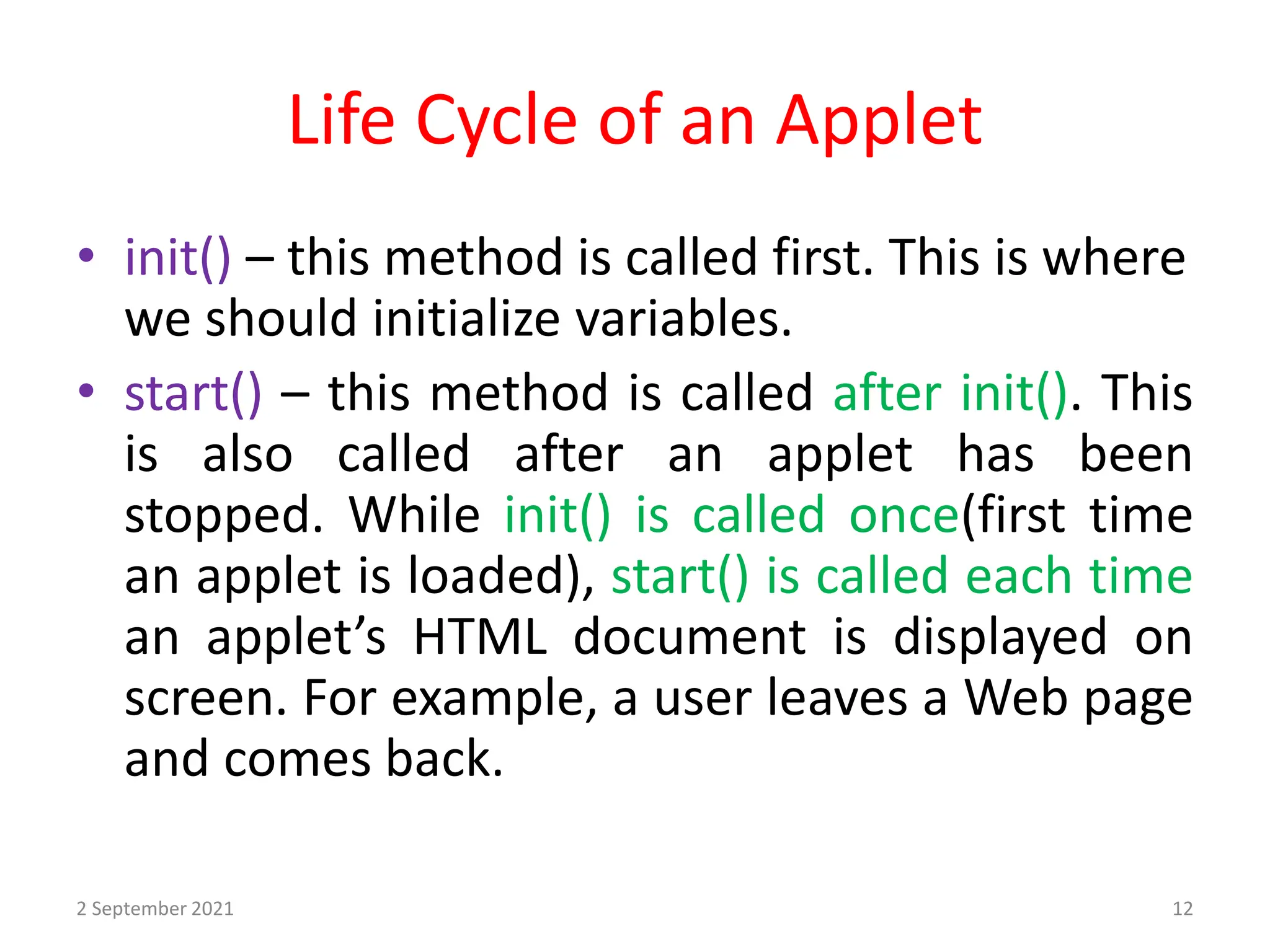 Life Cycle of an Applet
2 September 2021 12
• init() – this method is called first. This is where
we should initialize variables.
• start() – this method is called after init(). This
is also called after an applet has been
stopped. While init() is called once(first time
an applet is loaded), start() is called each time
an applet’s HTML document is displayed on
screen. For example, a user leaves a Web page
and comes back.
 