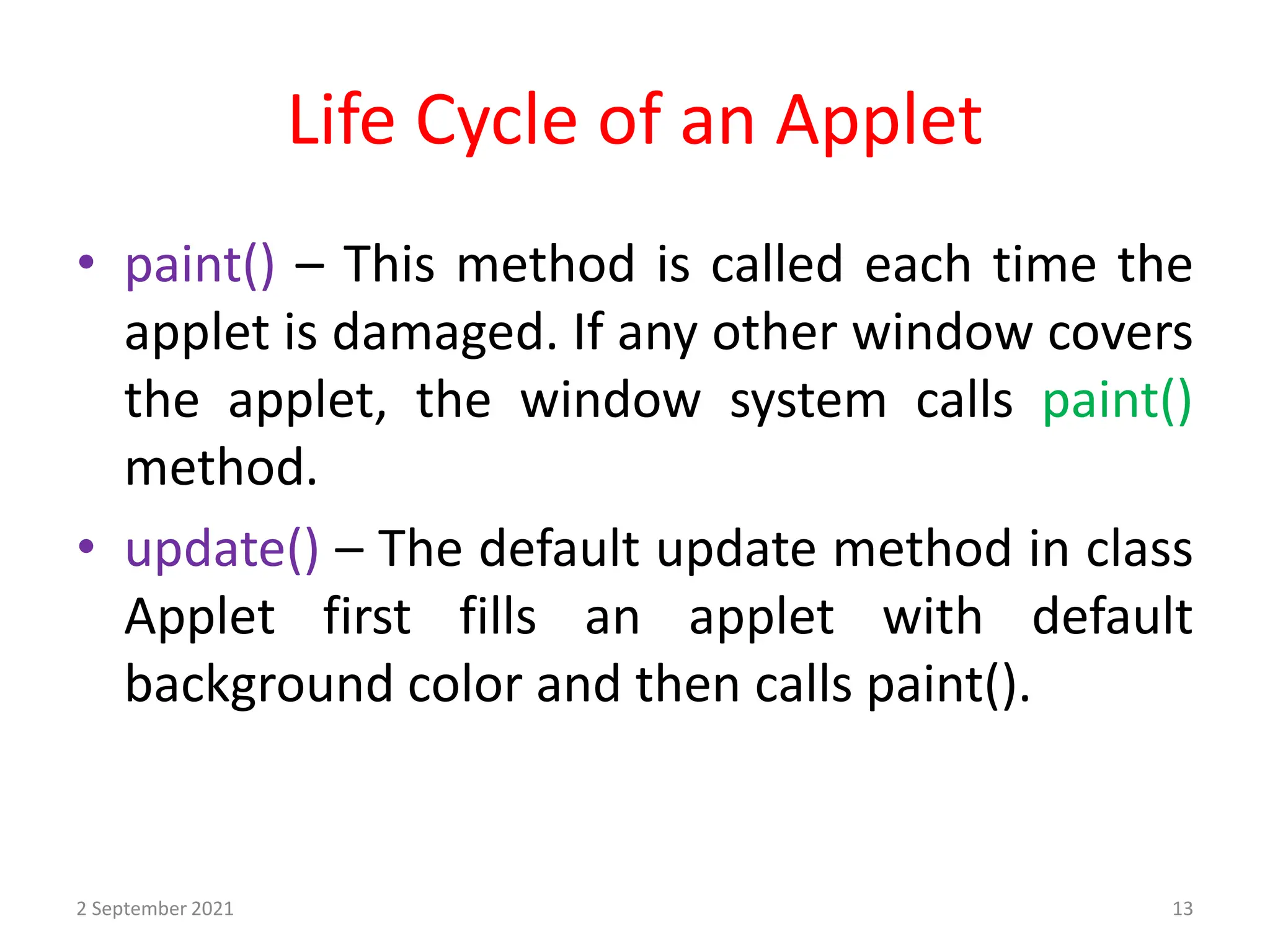 Life Cycle of an Applet
2 September 2021 13
• paint() – This method is called each time the
applet is damaged. If any other window covers
the applet, the window system calls paint()
method.
• update() – The default update method in class
Applet first fills an applet with default
background color and then calls paint().
 