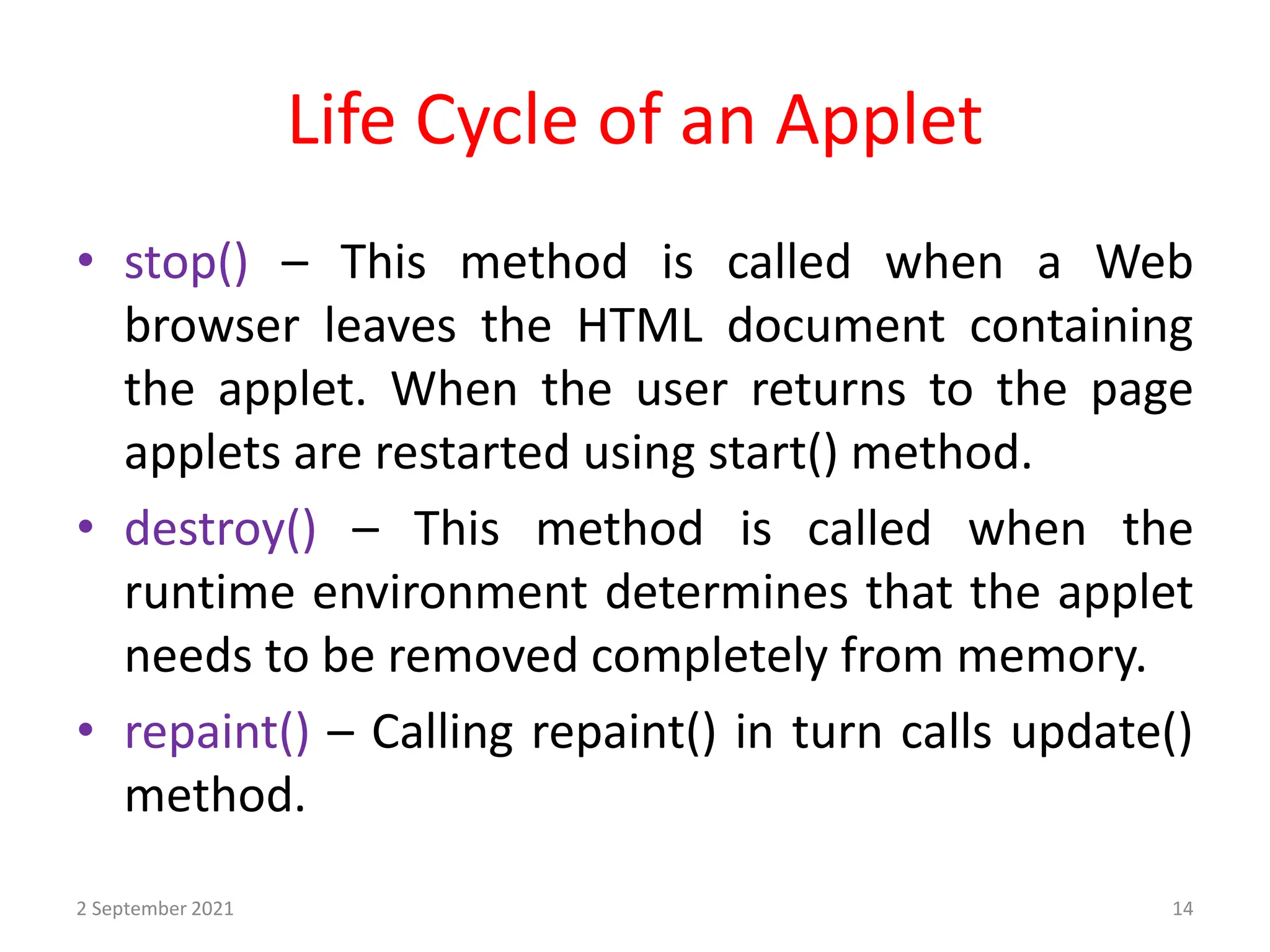 Life Cycle of an Applet
2 September 2021 14
• stop() – This method is called when a Web
browser leaves the HTML document containing
the applet. When the user returns to the page
applets are restarted using start() method.
• destroy() – This method is called when the
runtime environment determines that the applet
needs to be removed completely from memory.
• repaint() – Calling repaint() in turn calls update()
method.
 