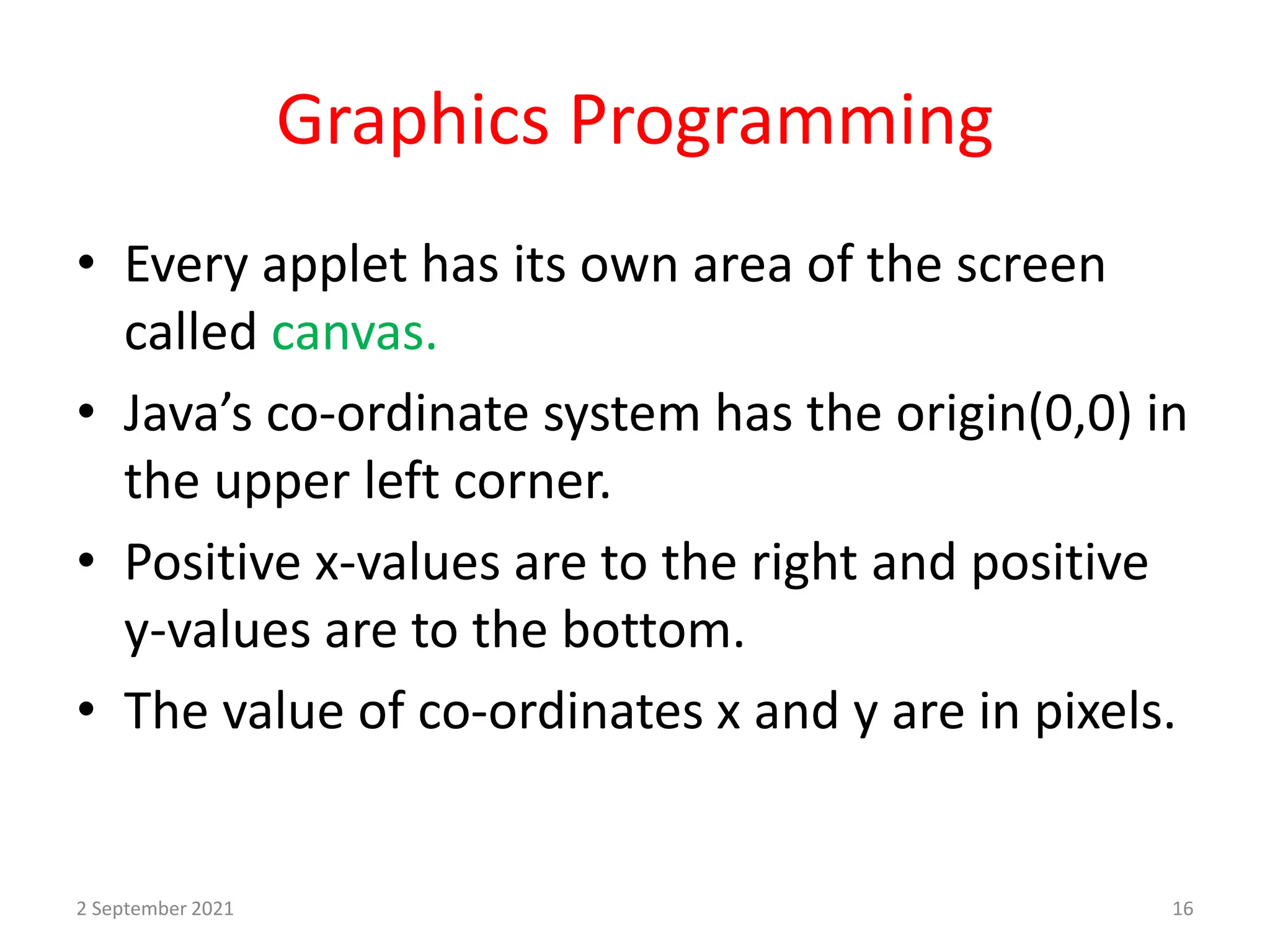 Graphics Programming
• Every applet has its own area of the screen
called canvas.
• Java’s co-ordinate system has the origin(0,0) in
the upper left corner.
• Positive x-values are to the right and positive
y-values are to the bottom.
• The value of co-ordinates x and y are in pixels.
2 September 2021 16
 