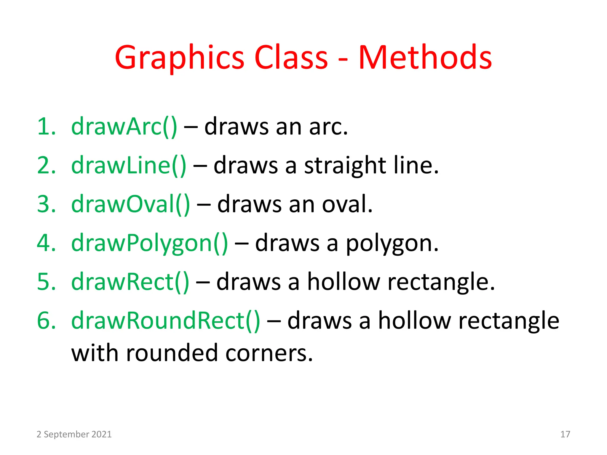Graphics Class - Methods
1. drawArc() – draws an arc.
2. drawLine() – draws a straight line.
3. drawOval() – draws an oval.
4. drawPolygon() – draws a polygon.
5. drawRect() – draws a hollow rectangle.
6. drawRoundRect() – draws a hollow rectangle
with rounded corners.
2 September 2021 17
 