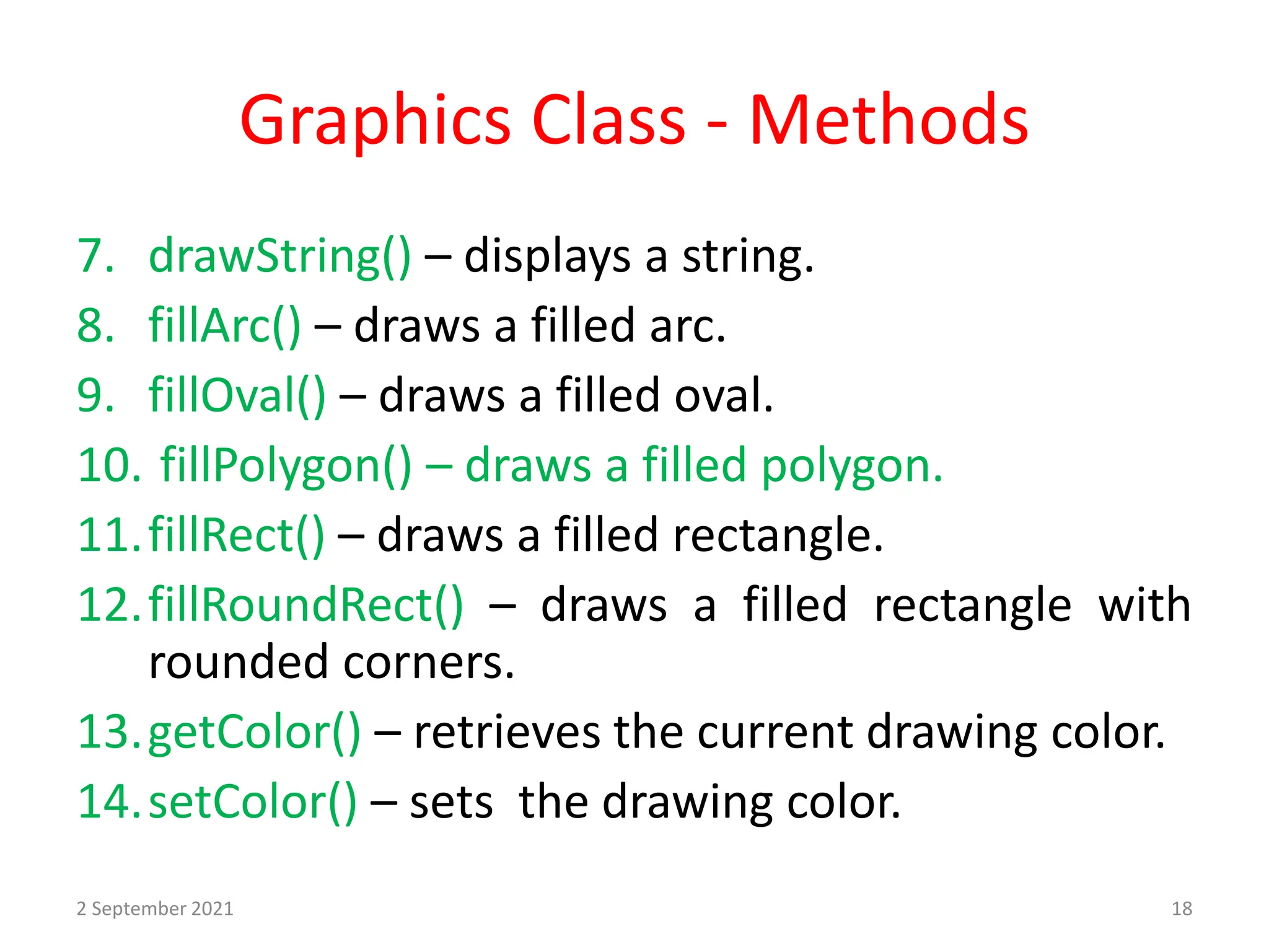 Graphics Class - Methods
7. drawString() – displays a string.
8. fillArc() – draws a filled arc.
9. fillOval() – draws a filled oval.
10. fillPolygon() – draws a filled polygon.
11.fillRect() – draws a filled rectangle.
12.fillRoundRect() – draws a filled rectangle with
rounded corners.
13.getColor() – retrieves the current drawing color.
14.setColor() – sets the drawing color.
2 September 2021 18
 