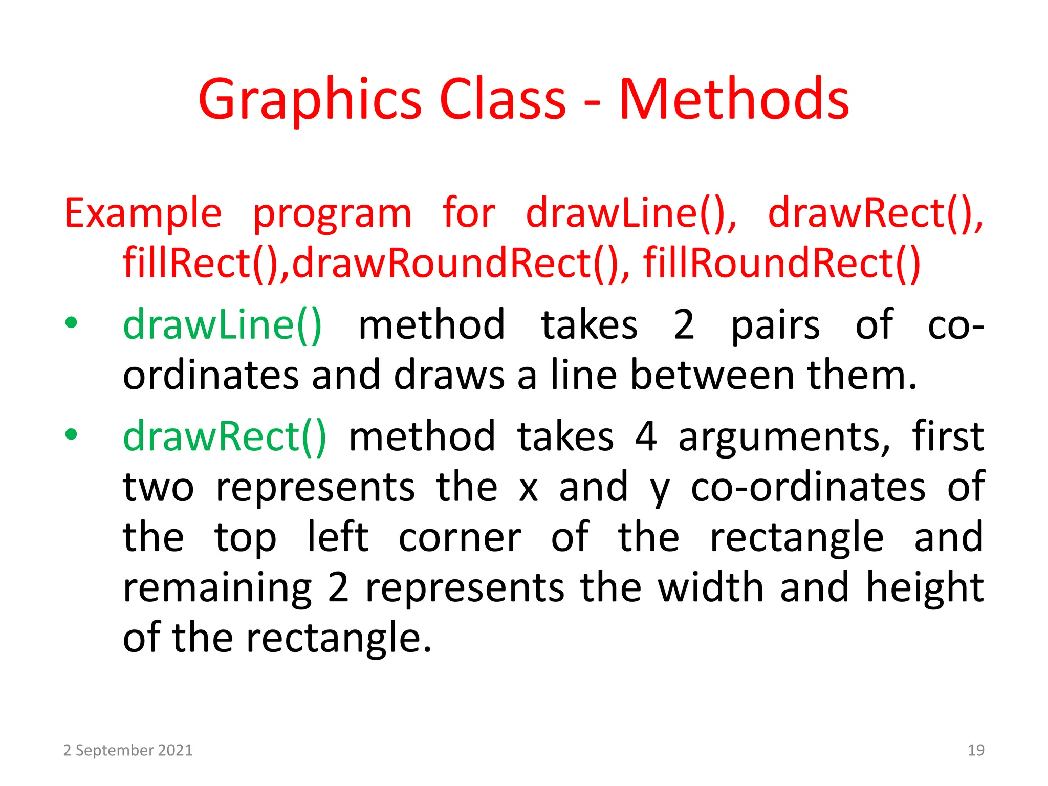 Graphics Class - Methods
Example program for drawLine(), drawRect(),
fillRect(),drawRoundRect(), fillRoundRect()
• drawLine() method takes 2 pairs of co-
ordinates and draws a line between them.
• drawRect() method takes 4 arguments, first
two represents the x and y co-ordinates of
the top left corner of the rectangle and
remaining 2 represents the width and height
of the rectangle.
2 September 2021 19
 