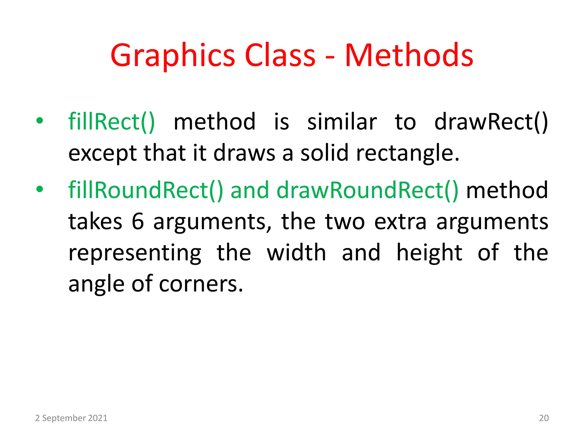 Graphics Class - Methods
• fillRect() method is similar to drawRect()
except that it draws a solid rectangle.
• fillRoundRect() and drawRoundRect() method
takes 6 arguments, the two extra arguments
representing the width and height of the
angle of corners.
2 September 2021 20
 