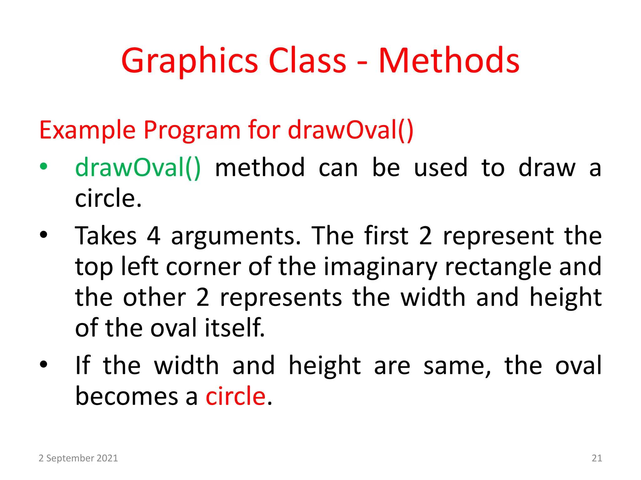 Graphics Class - Methods
Example Program for drawOval()
• drawOval() method can be used to draw a
circle.
• Takes 4 arguments. The first 2 represent the
top left corner of the imaginary rectangle and
the other 2 represents the width and height
of the oval itself.
• If the width and height are same, the oval
becomes a circle.
2 September 2021 21
 