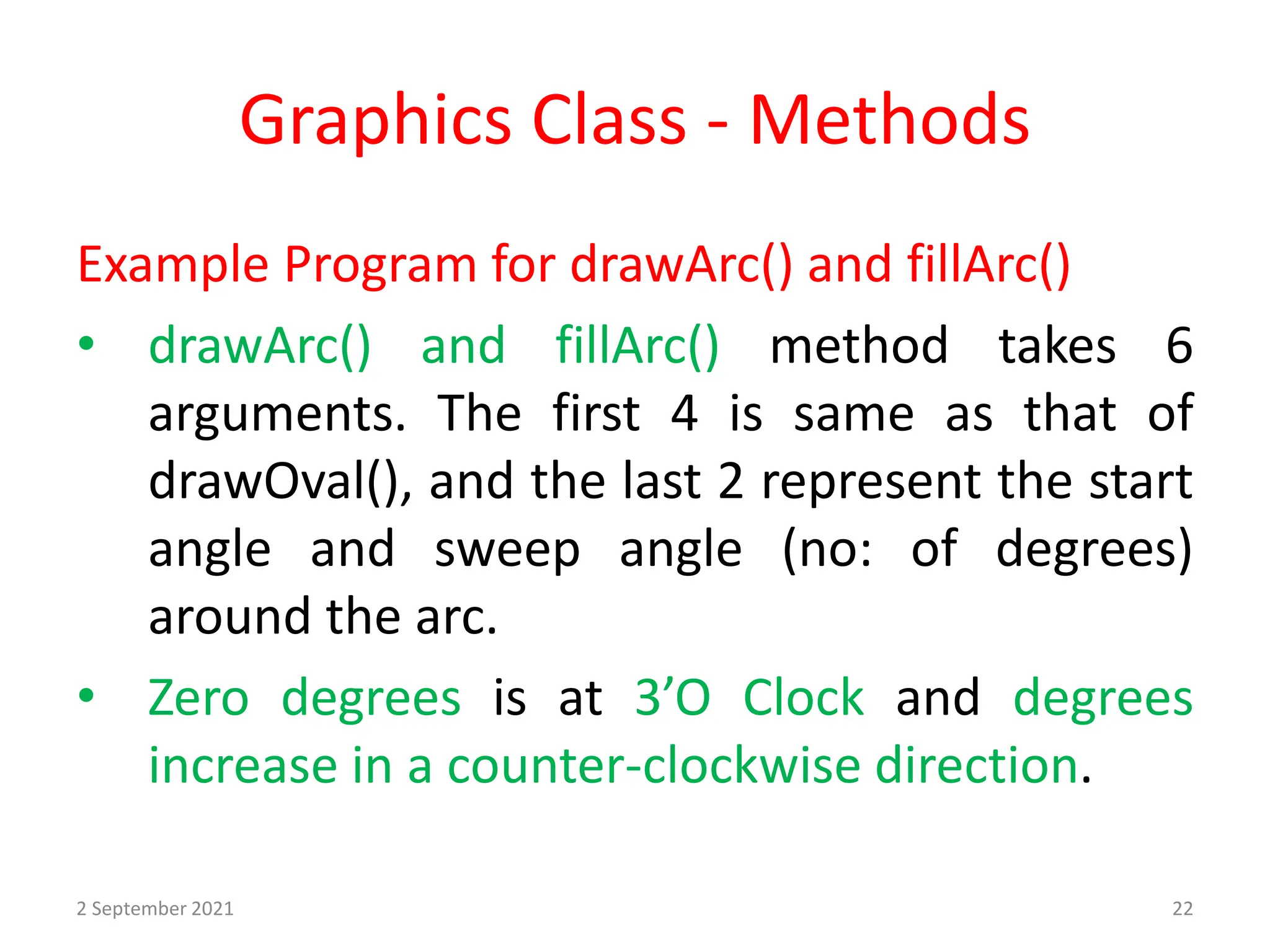 Graphics Class - Methods
Example Program for drawArc() and fillArc()
• drawArc() and fillArc() method takes 6
arguments. The first 4 is same as that of
drawOval(), and the last 2 represent the start
angle and sweep angle (no: of degrees)
around the arc.
• Zero degrees is at 3’O Clock and degrees
increase in a counter-clockwise direction.
2 September 2021 22
 