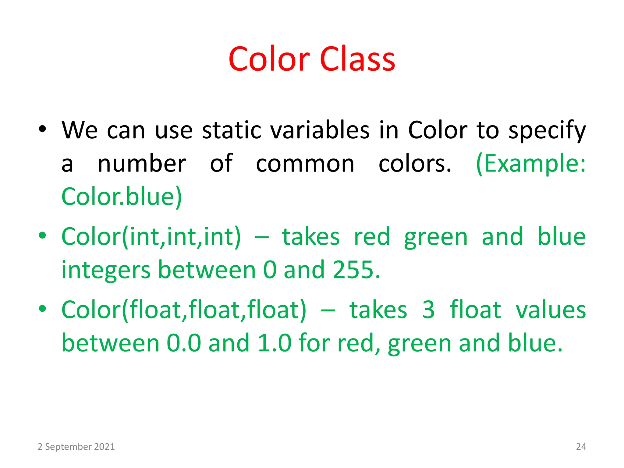 Color Class
• We can use static variables in Color to specify
a number of common colors. (Example:
Color.blue)
• Color(int,int,int) – takes red green and blue
integers between 0 and 255.
• Color(float,float,float) – takes 3 float values
between 0.0 and 1.0 for red, green and blue.
2 September 2021 24
 
