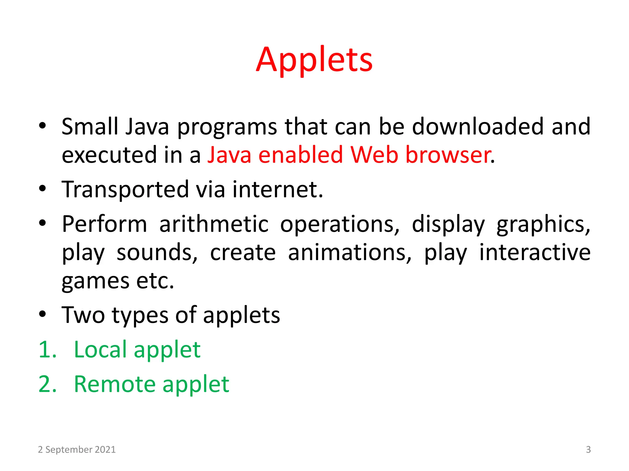 Applets
• Small Java programs that can be downloaded and
executed in a Java enabled Web browser.
• Transported via internet.
• Perform arithmetic operations, display graphics,
play sounds, create animations, play interactive
games etc.
• Two types of applets
1. Local applet
2. Remote applet
2 September 2021 3
 