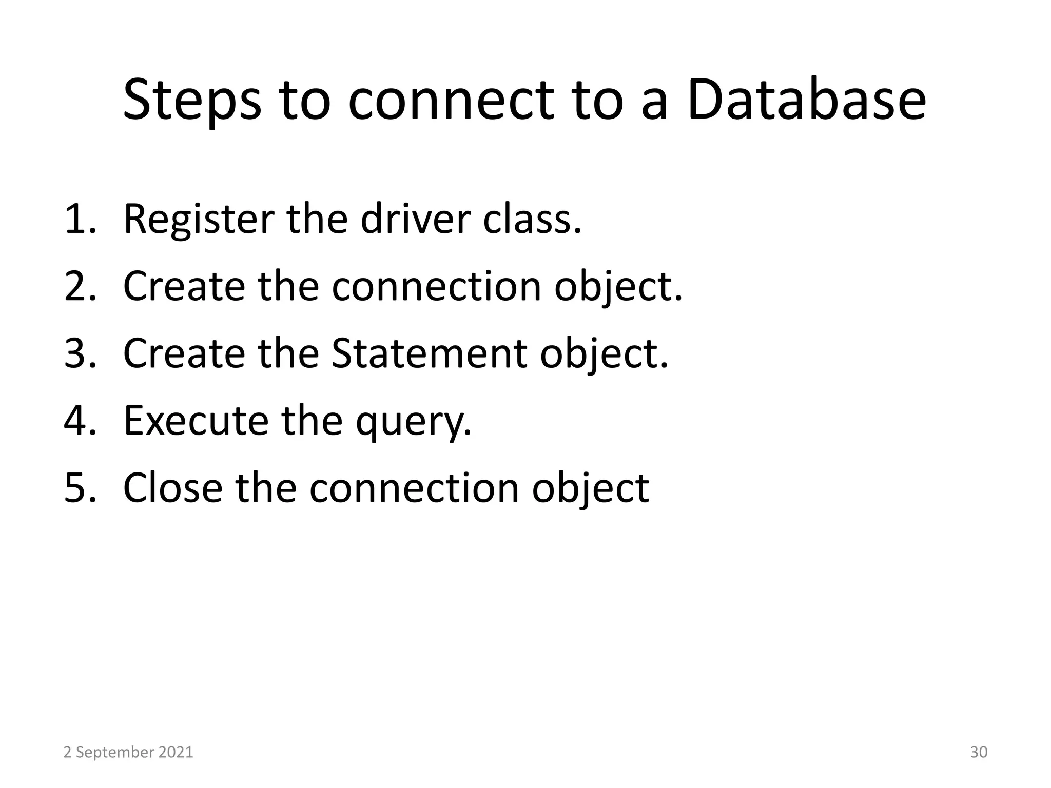 Steps to connect to a Database
1. Register the driver class.
2. Create the connection object.
3. Create the Statement object.
4. Execute the query.
5. Close the connection object
2 September 2021 30
 