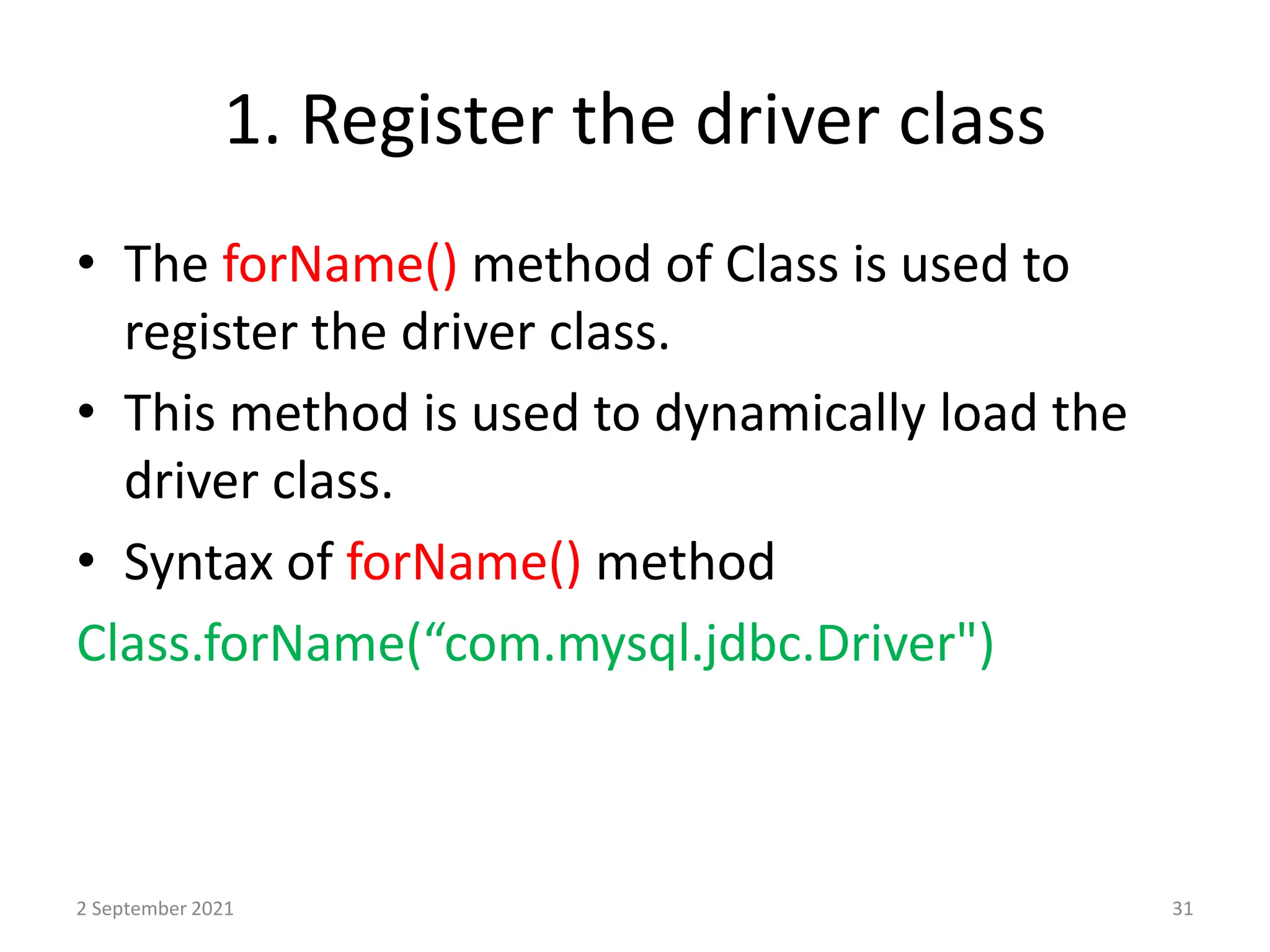 1. Register the driver class
• The forName() method of Class is used to
register the driver class.
• This method is used to dynamically load the
driver class.
• Syntax of forName() method
Class.forName(“com.mysql.jdbc.Driver")
2 September 2021 31
 
