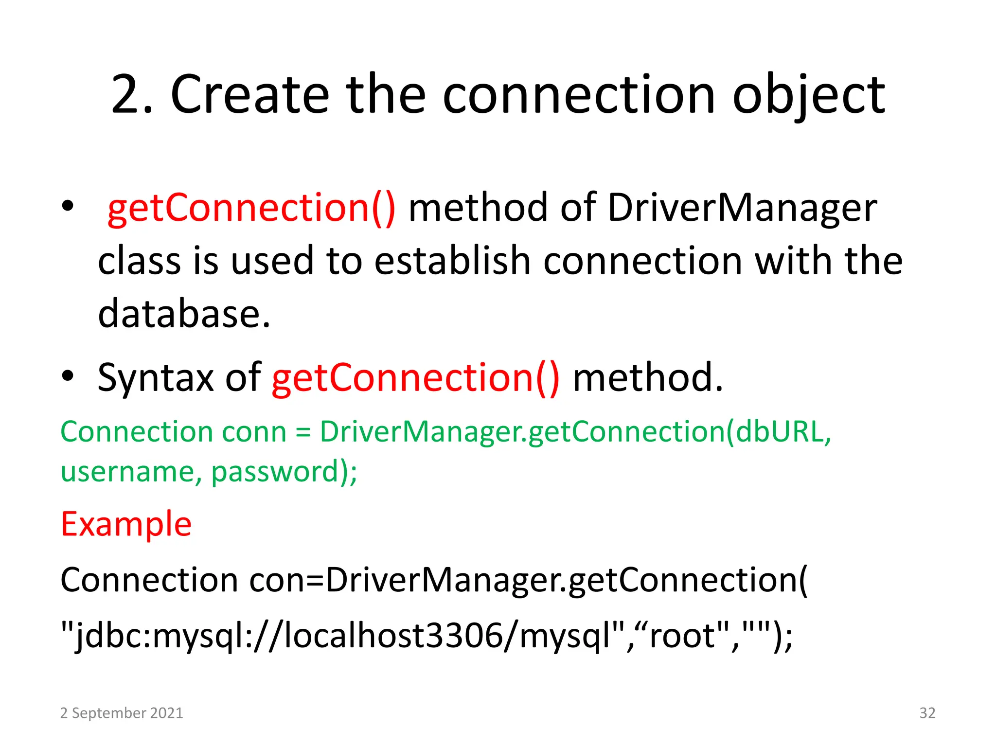 2. Create the connection object
• getConnection() method of DriverManager
class is used to establish connection with the
database.
• Syntax of getConnection() method.
Connection conn = DriverManager.getConnection(dbURL,
username, password);
Example
Connection con=DriverManager.getConnection(
"jdbc:mysql://localhost3306/mysql",“root","");
2 September 2021 32
 