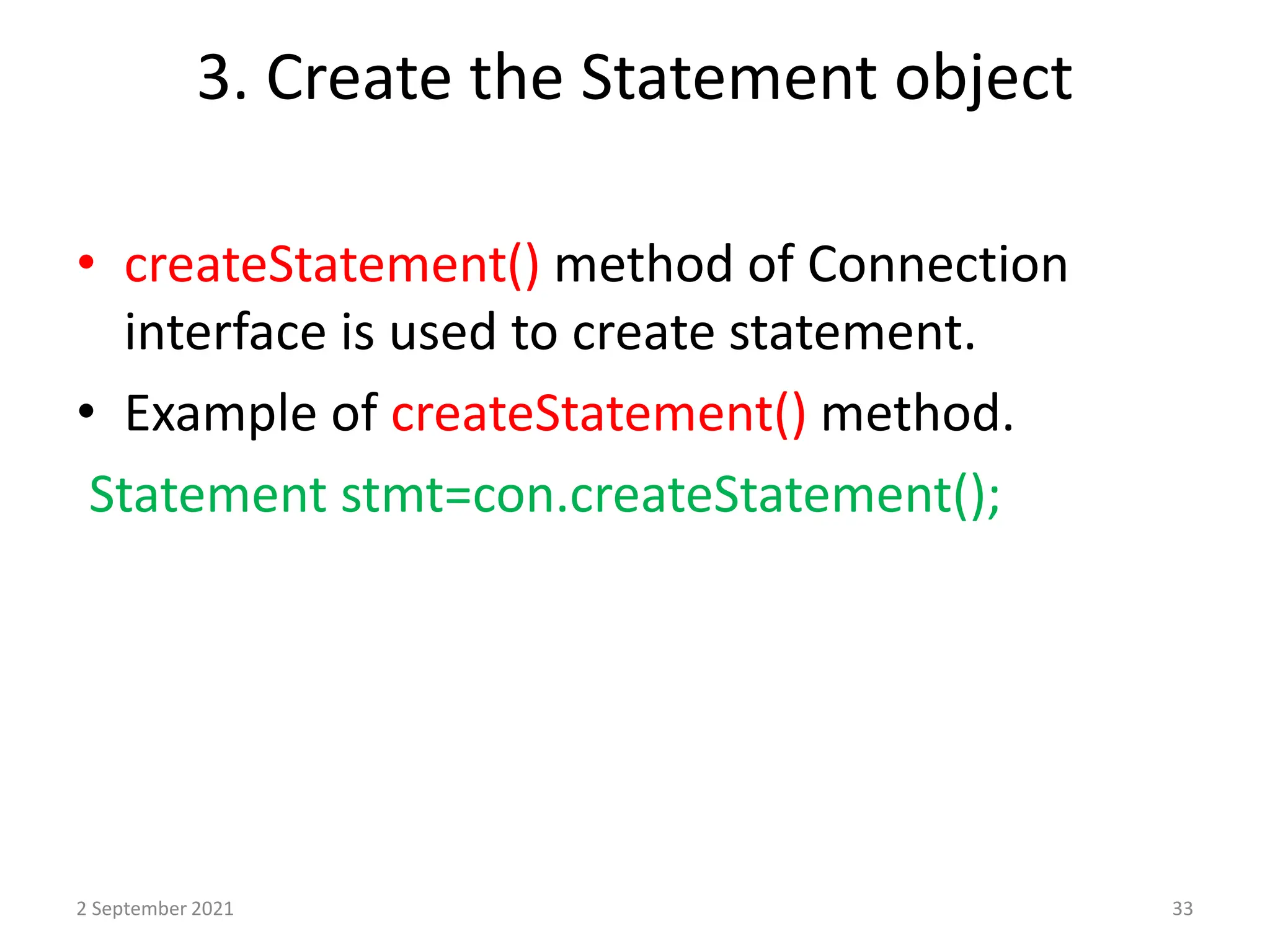 3. Create the Statement object
• createStatement() method of Connection
interface is used to create statement.
• Example of createStatement() method.
Statement stmt=con.createStatement();
2 September 2021 33
 