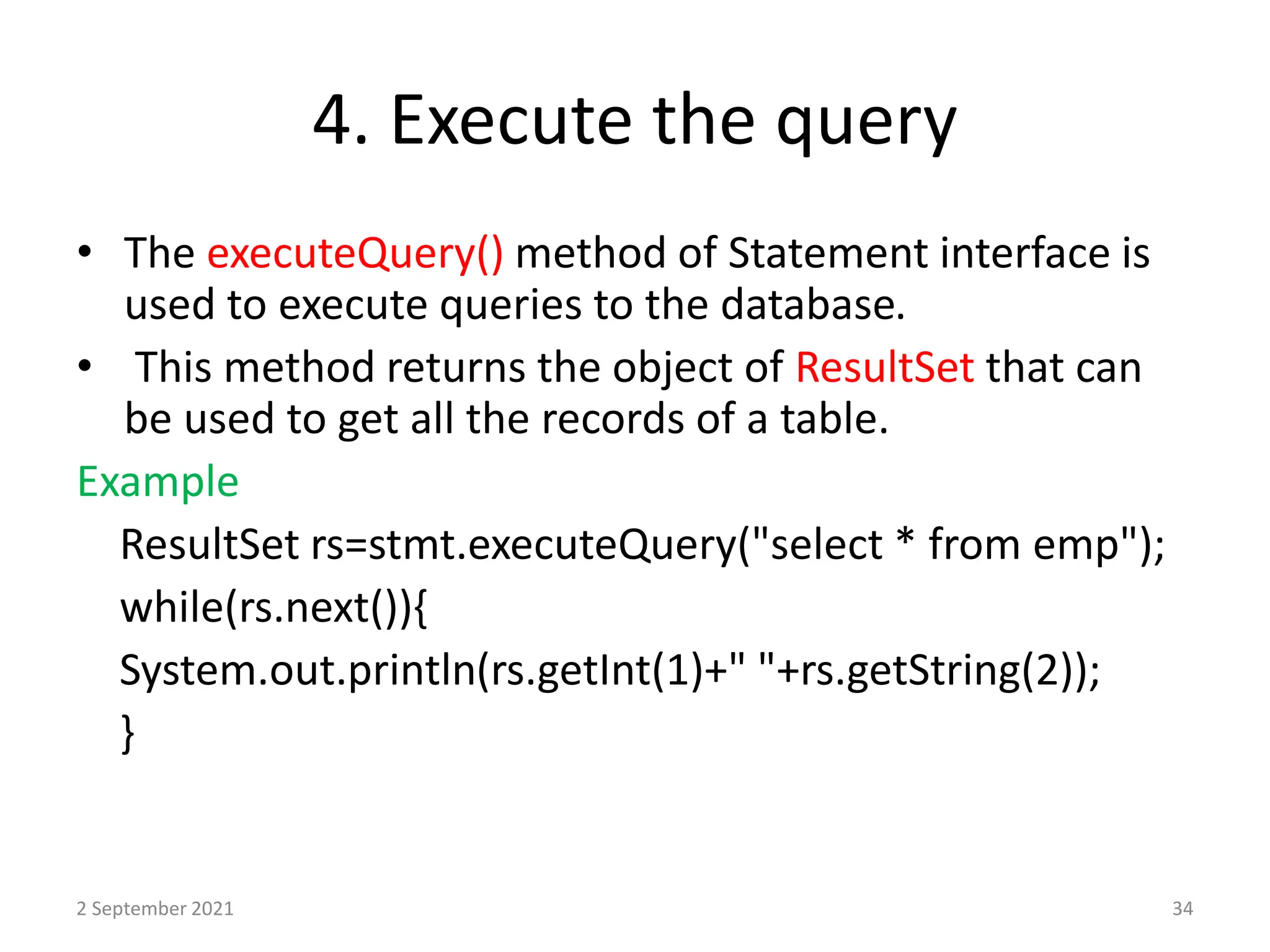 4. Execute the query
• The executeQuery() method of Statement interface is
used to execute queries to the database.
• This method returns the object of ResultSet that can
be used to get all the records of a table.
Example
ResultSet rs=stmt.executeQuery("select * from emp");
while(rs.next()){
System.out.println(rs.getInt(1)+" "+rs.getString(2));
}
2 September 2021 34
 