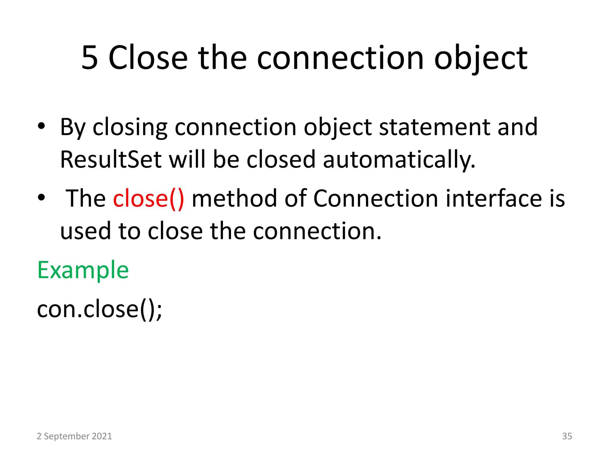 5 Close the connection object
• By closing connection object statement and
ResultSet will be closed automatically.
• The close() method of Connection interface is
used to close the connection.
Example
con.close();
2 September 2021 35
 