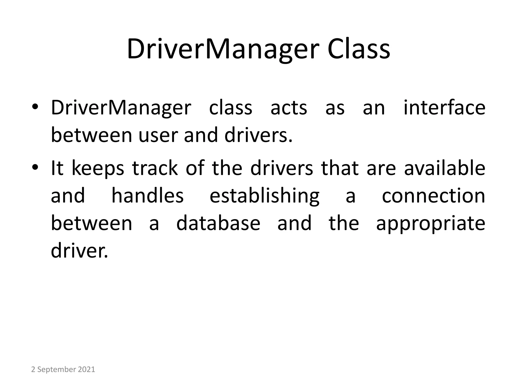 DriverManager Class
• DriverManager class acts as an interface
between user and drivers.
• It keeps track of the drivers that are available
and handles establishing a connection
between a database and the appropriate
driver.
2 September 2021
 