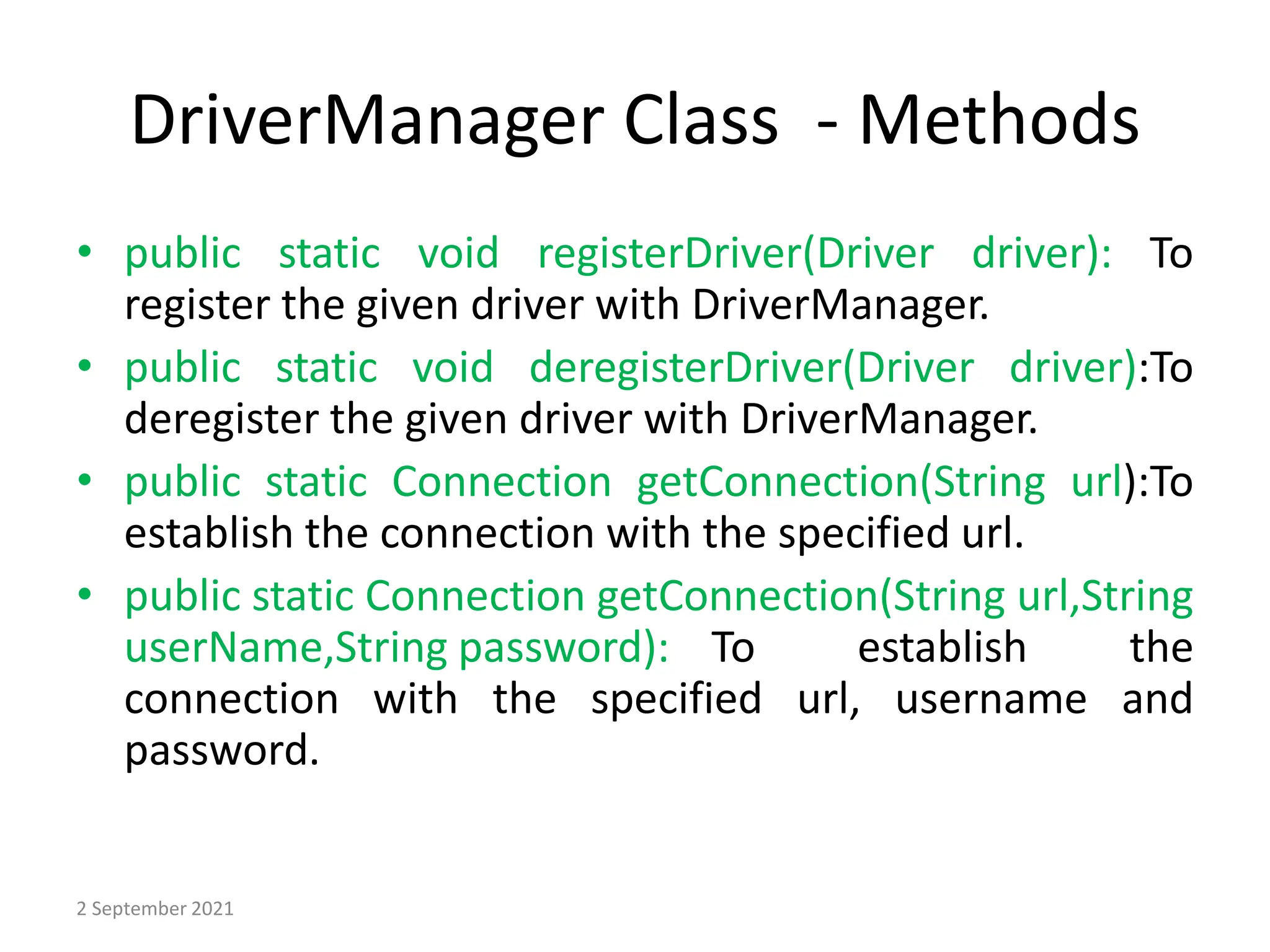 DriverManager Class - Methods
• public static void registerDriver(Driver driver): To
register the given driver with DriverManager.
• public static void deregisterDriver(Driver driver):To
deregister the given driver with DriverManager.
• public static Connection getConnection(String url):To
establish the connection with the specified url.
• public static Connection getConnection(String url,String
userName,String password): To establish the
connection with the specified url, username and
password.
2 September 2021
 
